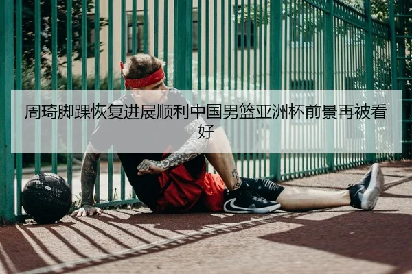 周琦脚踝恢复进展顺利中国男篮亚洲杯前景再被看好