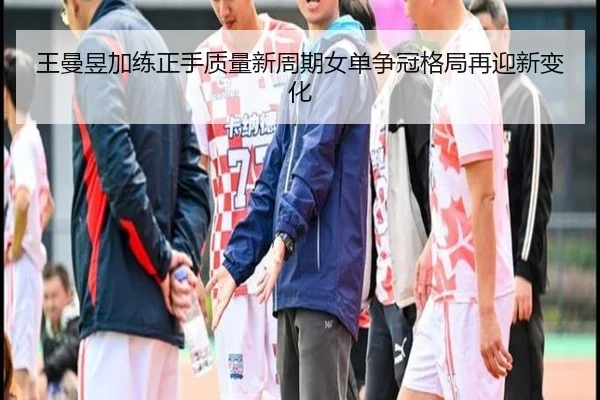 王曼昱加练正手质量新周期女单争冠格局再迎新变化